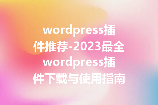 wordpress插件推荐-2023最全wordpress插件下载与使用指南