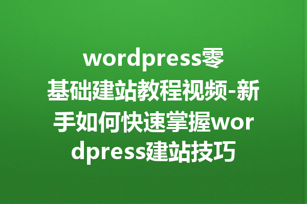 wordpress零基础建站教程视频-新手如何快速掌握wordpress建站技巧