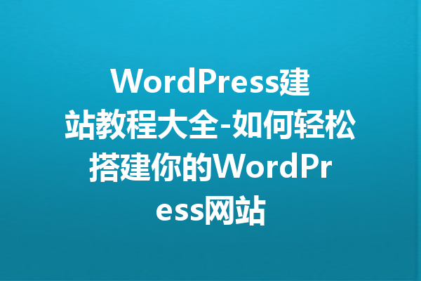 WordPress建站教程大全-如何轻松搭建你的WordPress网站