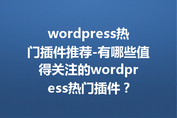 wordpress热门插件推荐-有哪些值得关注的wordpress热门插件？