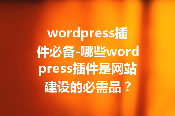 wordpress插件必备-哪些wordpress插件是网站建设的必需品？