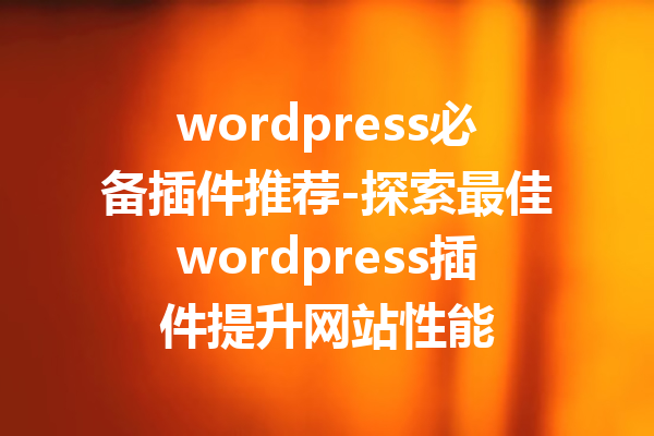 wordpress必备插件推荐-探索最佳wordpress插件提升网站性能