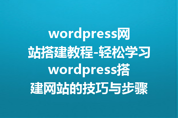 wordpress网站搭建教程-轻松学习wordpress搭建网站的技巧与步骤