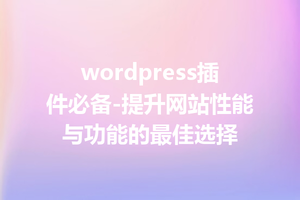 wordpress插件必备-提升网站性能与功能的最佳选择