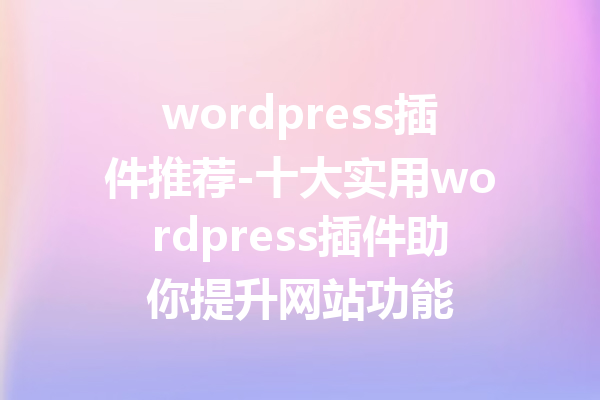 wordpress插件推荐-十大实用wordpress插件助你提升网站功能