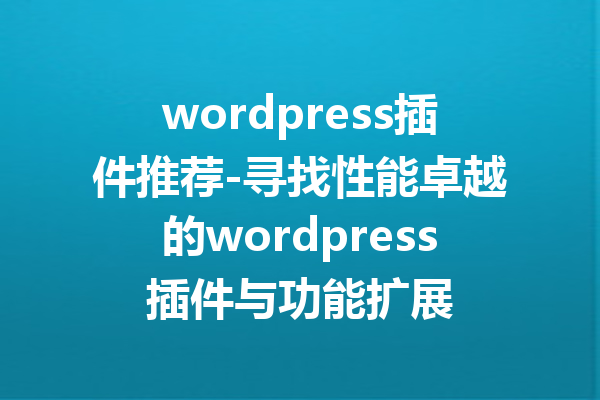 wordpress插件推荐-寻找性能卓越的wordpress插件与功能扩展