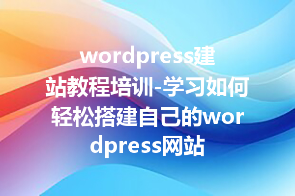 wordpress建站教程培训-学习如何轻松搭建自己的wordpress网站