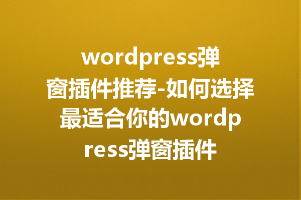 wordpress弹窗插件推荐-如何选择最适合你的wordpress弹窗插件