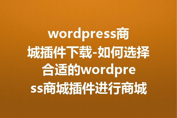 wordpress商城插件下载-如何选择合适的wordpress商城插件进行商城搭建