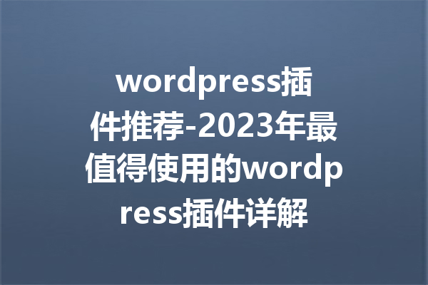 wordpress插件推荐-2023年最值得使用的wordpress插件详解