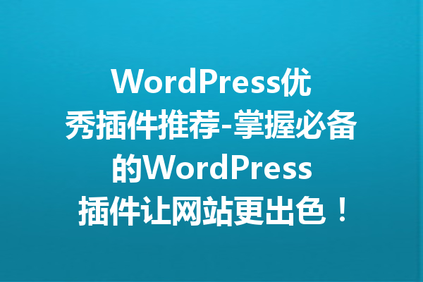 WordPress优秀插件推荐-掌握必备的WordPress插件让网站更出色！