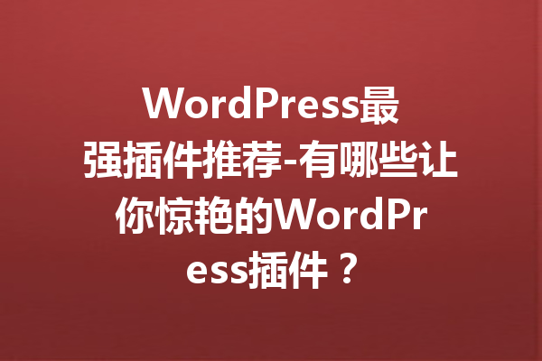 WordPress最强插件推荐-有哪些让你惊艳的WordPress插件？