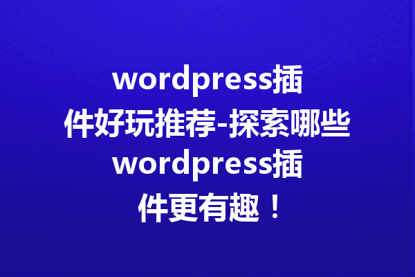 wordpress插件好玩推荐-探索哪些wordpress插件更有趣！