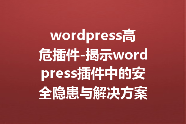 wordpress高危插件-揭示wordpress插件中的安全隐患与解决方案