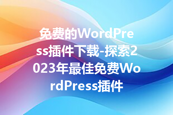 免费的WordPress插件下载-探索2023年最佳免费WordPress插件