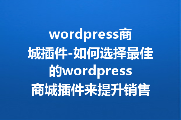 wordpress商城插件-如何选择最佳的wordpress商城插件来提升销售