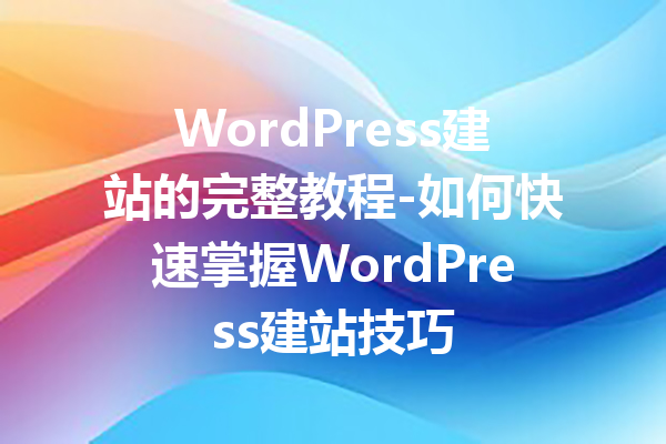 WordPress建站的完整教程-如何快速掌握WordPress建站技巧
