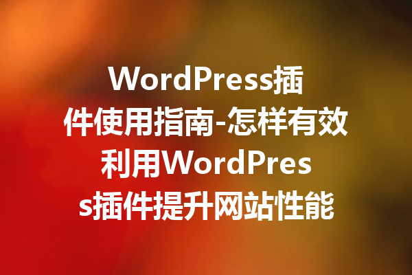 WordPress插件使用指南-怎样有效利用WordPress插件提升网站性能