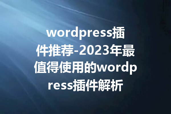 wordpress插件推荐-2023年最值得使用的wordpress插件解析