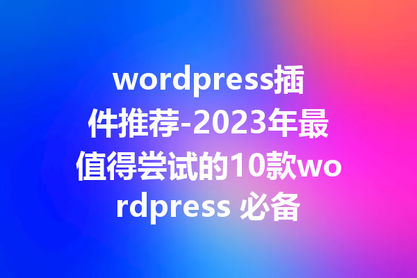 wordpress插件推荐-2023年最值得尝试的10款wordpress 必备插件