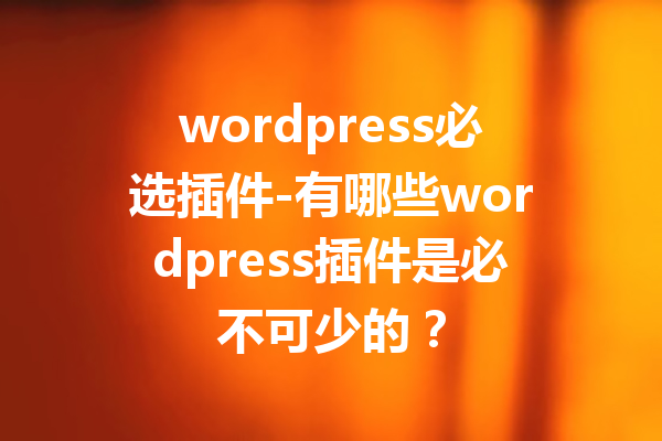 wordpress必选插件-有哪些wordpress插件是必不可少的？
