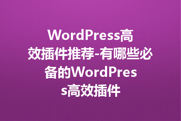 WordPress高效插件推荐-有哪些必备的WordPress高效插件