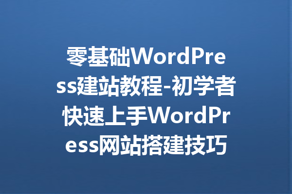零基础WordPress建站教程-初学者快速上手WordPress网站搭建技巧