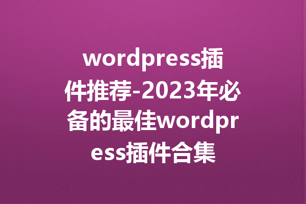 wordpress插件推荐-2023年必备的最佳wordpress插件合集