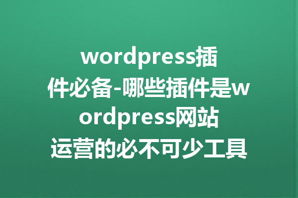 wordpress插件必备-哪些插件是wordpress网站运营的必不可少工具