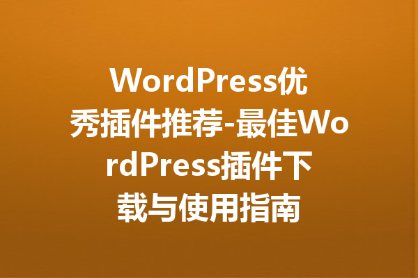 WordPress优秀插件推荐-最佳WordPress插件下载与使用指南