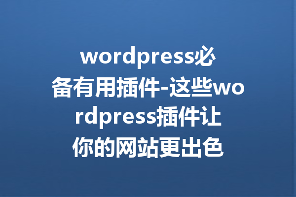 wordpress必备有用插件-这些wordpress插件让你的网站更出色