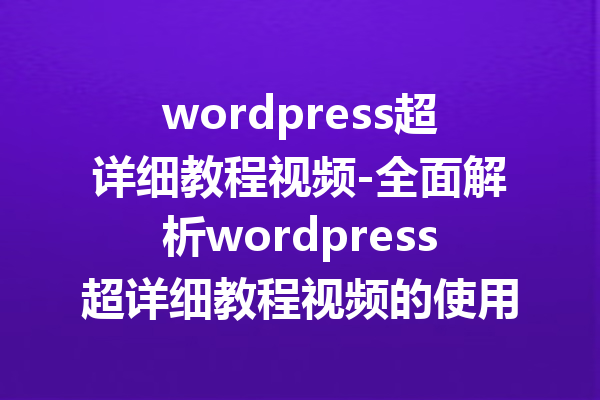 wordpress超详细教程视频-全面解析wordpress超详细教程视频的使用技巧
