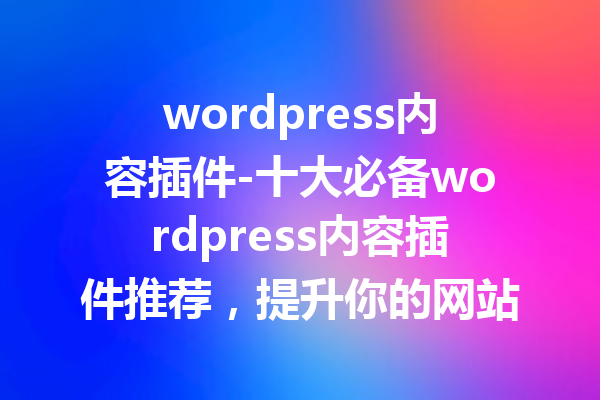 wordpress内容插件-十大必备wordpress内容插件推荐，提升你的网站体验！