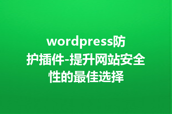 wordpress防护插件-提升网站安全性的最佳选择