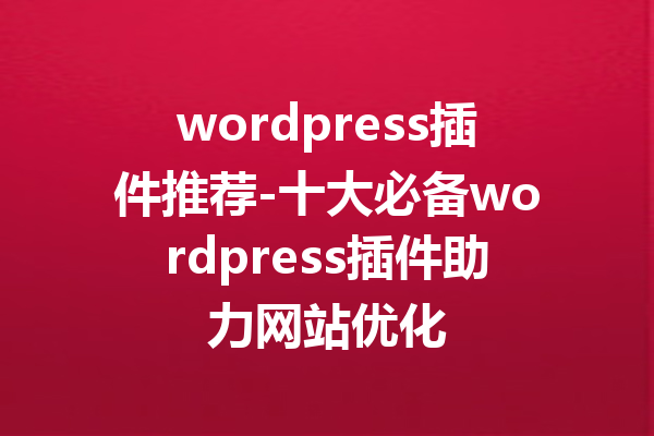 wordpress插件推荐-十大必备wordpress插件助力网站优化
