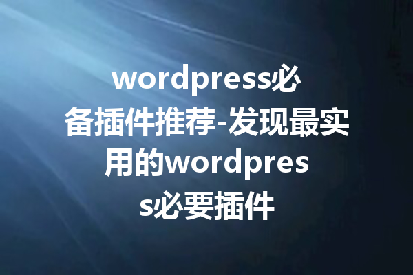 wordpress必备插件推荐-发现最实用的wordpress必要插件