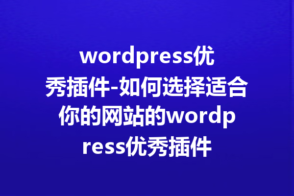 wordpress优秀插件-如何选择适合你的网站的wordpress优秀插件