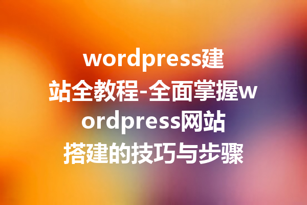 wordpress建站全教程-全面掌握wordpress网站搭建的技巧与步骤