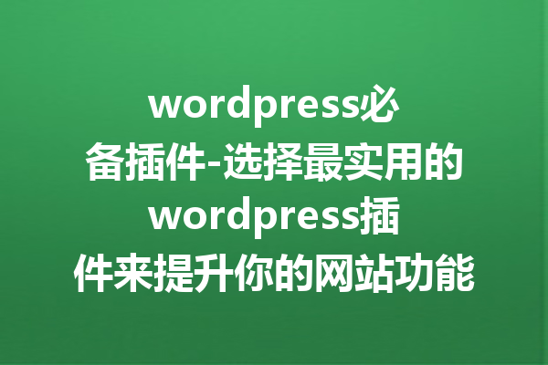 wordpress必备插件-选择最实用的wordpress插件来提升你的网站功能性