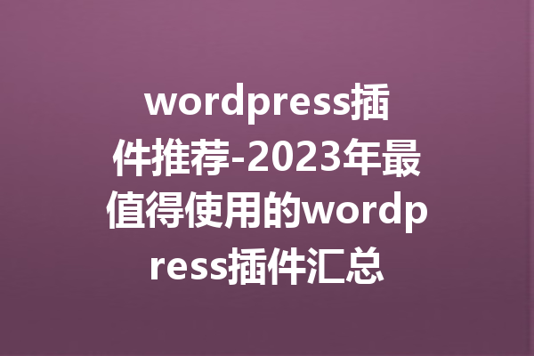 wordpress插件推荐-2023年最值得使用的wordpress插件汇总
