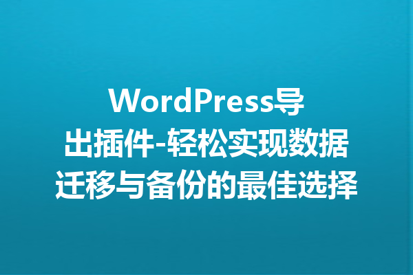 WordPress导出插件-轻松实现数据迁移与备份的最佳选择