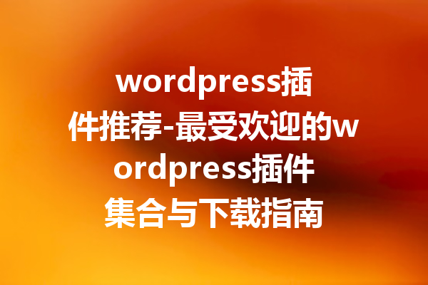 wordpress插件推荐-最受欢迎的wordpress插件集合与下载指南