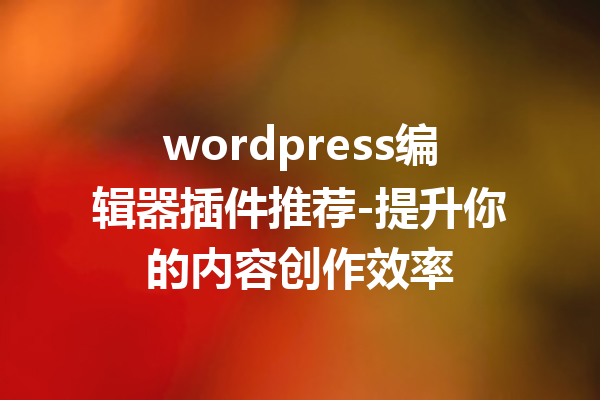 wordpress编辑器插件推荐-提升你的内容创作效率