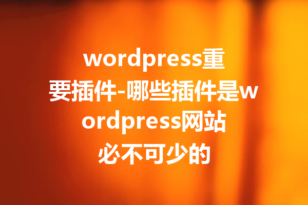 wordpress重要插件-哪些插件是wordpress网站必不可少的