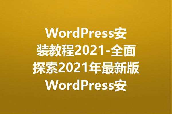 WordPress安装教程2021-全面探索2021年最新版WordPress安装技巧