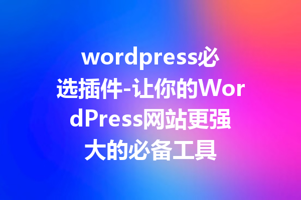 wordpress必选插件-让你的WordPress网站更强大的必备工具
