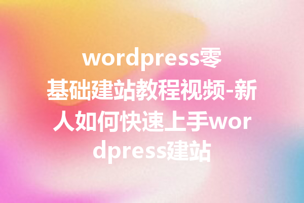wordpress零基础建站教程视频-新人如何快速上手wordpress建站