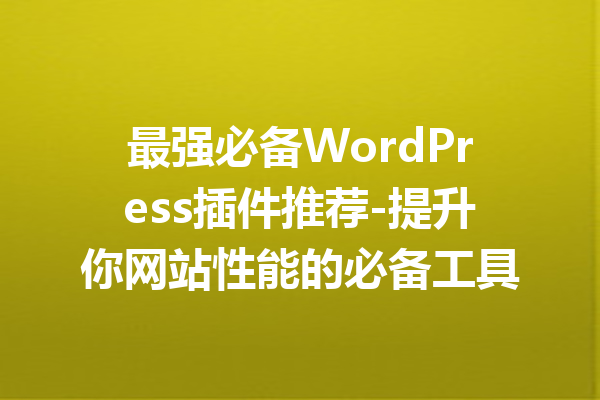 最强必备WordPress插件推荐-提升你网站性能的必备工具