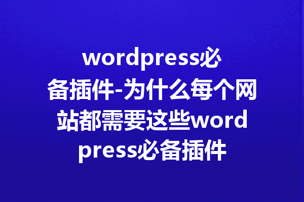 wordpress必备插件-为什么每个网站都需要这些wordpress必备插件