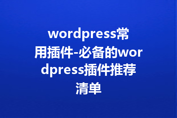 wordpress常用插件-必备的wordpress插件推荐清单